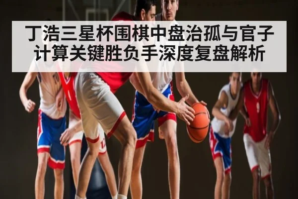 丁浩三星杯围棋中盘治孤与官子计算关键胜负手深度复盘解析