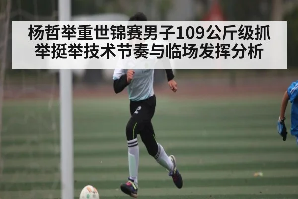 杨哲举重世锦赛男子109公斤级抓举挺举技术节奏与临场发挥分析
