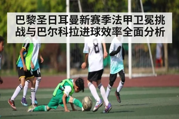 巴黎圣日耳曼新赛季法甲卫冕挑战与巴尔科拉进球效率全面分析