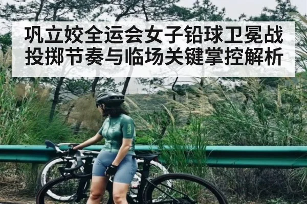 巩立姣全运会女子铅球卫冕战投掷节奏与临场关键掌控解析